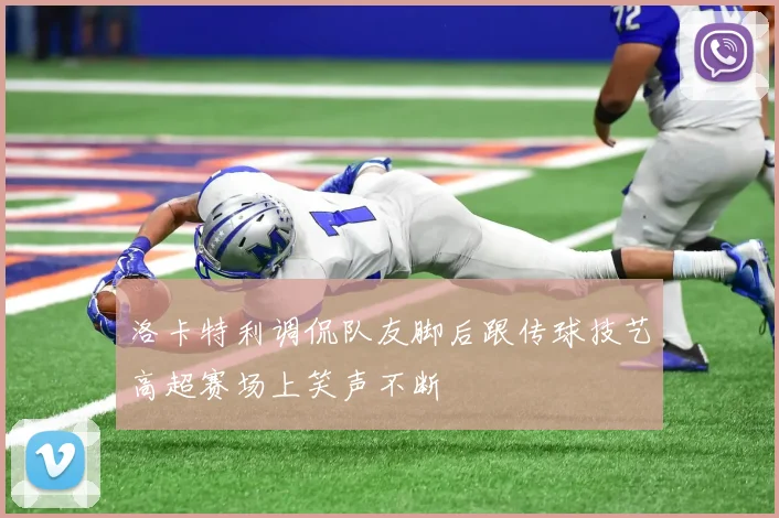 洛卡特利调侃队友脚后跟传球技艺高超赛场上笑声不断