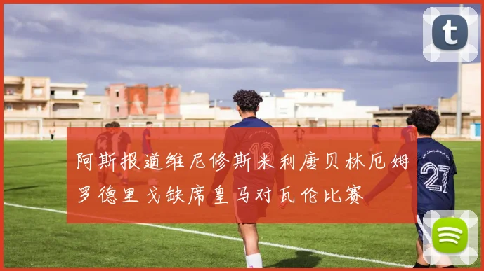 阿斯报道维尼修斯米利唐贝林厄姆罗德里戈缺席皇马对瓦伦比赛