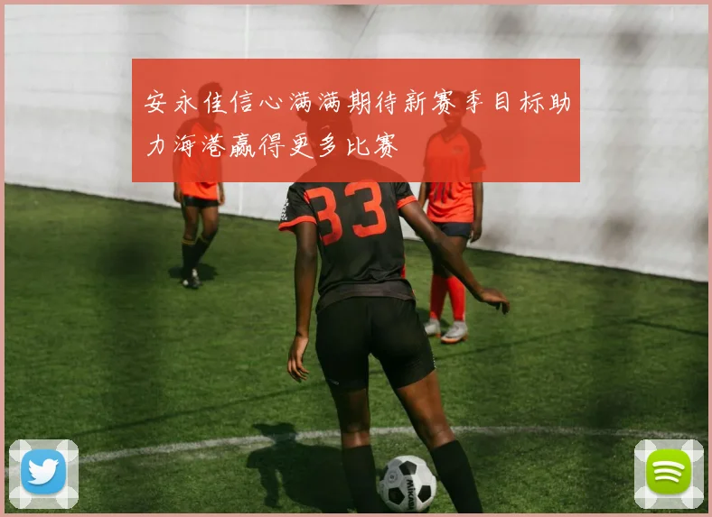 安永佳信心满满期待新赛季目标助力海港赢得更多比赛