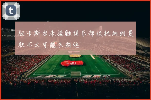 纽卡斯尔未接触俱乐部谈托纳利曼联不太可能求购他