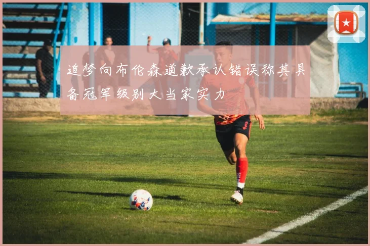 追梦向布伦森道歉承认错误称其具备冠军级别大当家实力