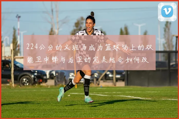 224公分的文班马成为篮球场上的双能卫中锋与后卫的完美结合如何改变比赛格局