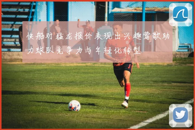快船对猛龙报价表现出兴趣莺歌助力球队竞争力与年轻化转型