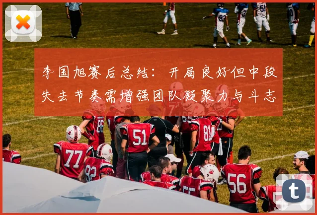 李国旭赛后总结：开局良好但中段失去节奏需增强团队凝聚力与斗志