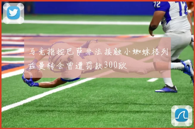 马竞指控巴萨非法接触小蜘蛛格列兹曼转会曾遭罚款300欧