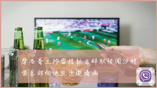摩洛哥主帅雷格拉吉辞职传闻沙特俱乐部向他发出邀请函