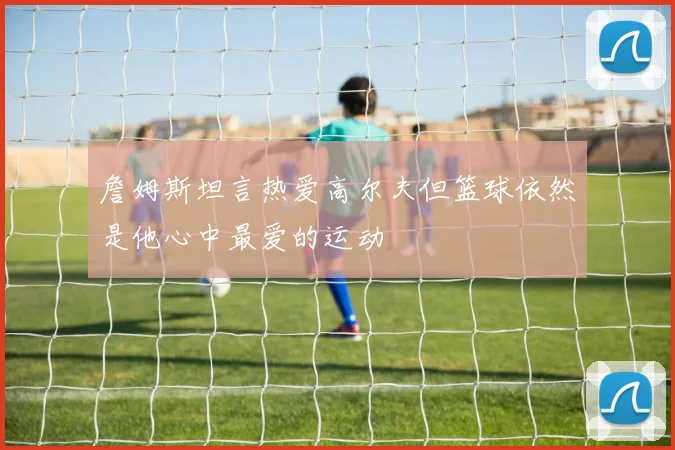 詹姆斯坦言热爱高尔夫但篮球依然是他心中最爱的运动