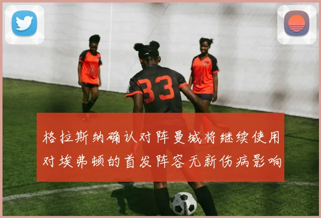 格拉斯纳确认对阵曼城将继续使用对埃弗顿的首发阵容无新伤病影响
