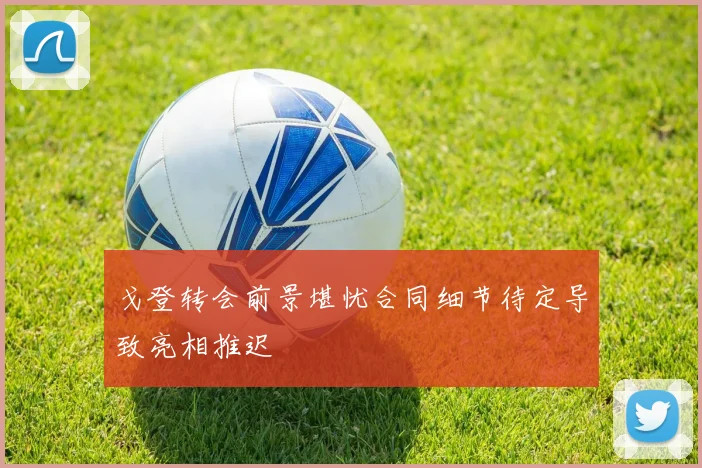 戈登转会前景堪忧合同细节待定导致亮相推迟