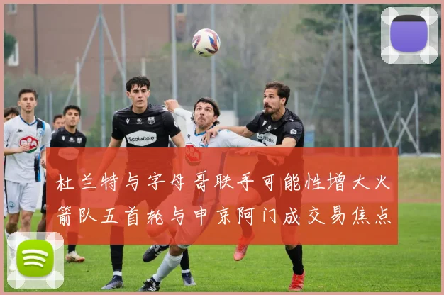 杜兰特与字母哥联手可能性增大火箭队五首轮与申京阿门成交易焦点