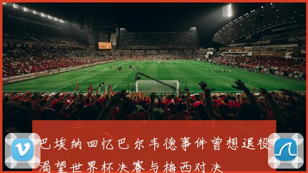 巴埃纳回忆巴尔韦德事件曾想退役渴望世界杯决赛与梅西对决