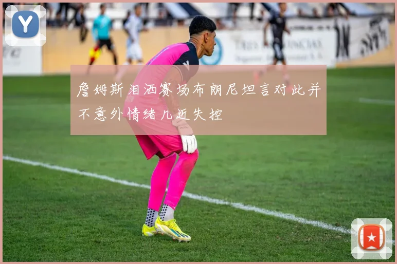 詹姆斯泪洒赛场布朗尼坦言对此并不意外情绪几近失控