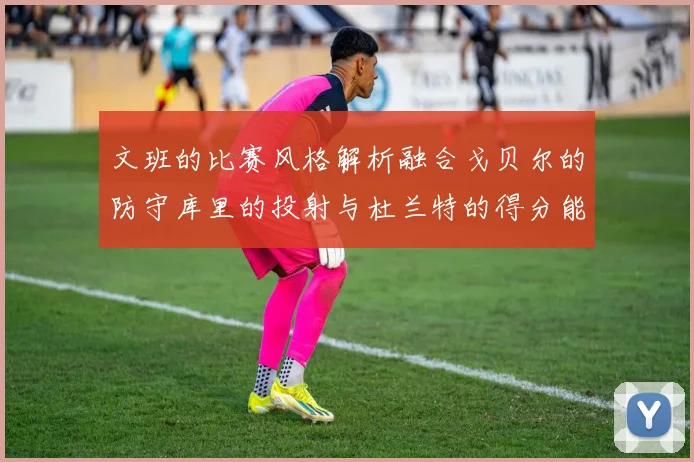 文班的比赛风格解析融合戈贝尔的防守库里的投射与杜兰特的得分能力